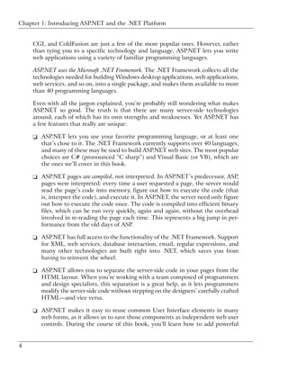 Chapter 1: Introducing ASP.NET and the .NET Platform


     CGI, and ColdFusion are just a few of the more popular ones. However, rather
     than tying you to a specific technology and language, ASP.NET lets you write
     web applications using a variety of familiar programming languages.

     ASP.NET uses the Microsoft .NET Framework. The .NET Framework collects all the
     technologies needed for building Windows desktop applications, web applications,
     web services, and so on, into a single package, and makes them available to more
     than 40 programming languages.

     Even with all the jargon explained, you’re probably still wondering what makes
     ASP.NET so good. The truth is that there are many server-side technologies
     around, each of which has its own strengths and weaknesses. Yet ASP.NET has
     a few features that really are unique:

     ❑ ASP.NET lets you use your favorite programming language, or at least one
       that’s close to it. The .NET Framework currently supports over 40 languages,
       and many of these may be used to build ASP.NET web sites. The most popular
       choices are C# (pronounced “C sharp”) and Visual Basic (or VB), which are
       the ones we’ll cover in this book.

     ❑ ASP.NET pages are compiled, not interpreted. In ASP.NET’s predecessor, ASP,
       pages were interpreted: every time a user requested a page, the server would
       read the page’s code into memory, figure out how to execute the code (that
       is, interpret the code), and execute it. In ASP.NET, the server need only figure
       out how to execute the code once. The code is compiled into efficient binary
       files, which can be run very quickly, again and again, without the overhead
       involved in re-reading the page each time. This represents a big jump in per-
       formance from the old days of ASP.

     ❑ ASP.NET has full access to the functionality of the .NET Framework. Support
       for XML, web services, database interaction, email, regular expressions, and
       many other technologies are built right into .NET, which saves you from
       having to reinvent the wheel.

     ❑ ASP.NET allows you to separate the server-side code in your pages from the
       HTML layout. When you’re working with a team composed of programmers
       and design specialists, this separation is a great help, as it lets programmers
       modify the server-side code without stepping on the designers’ carefully crafted
       HTML—and vice versa.

     ❑ ASP.NET makes it easy to reuse common User Interface elements in many
       web forms, as it allows us to save those components as independent web user
       controls. During the course of this book, you’ll learn how to add powerful


4
 