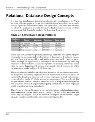 Chapter 7: Database Design and Development



Relational Database Design Concepts
      It is said that data becomes information when we give significance to it. When
      we draw tables on paper to decide the logical design of a database, we actually
      include significant information about our application (and about the business
      for which the application is used). In Figure 7.12, for example, we can see that
      the employee Zak Ruvalcaba works in the Executive department.

      Figure 7.12. Information about employees




      We’ve seen how, in order to optimize data storage and better protect the integrity
      of our data, we can extract independent pieces of data, such as department names,
      and save them in separate tables, such as the Department table. However, as we
      did so, we kept the significance of the original information intact by including
      references to the new tables in our existing table. For example, in the Employees
      table we have a DepartmentID column that specifies the department in which
      each employee works, as Figure 7.13 illustrates.

      This separation of data helps us to eliminate redundant information—for example,
      we’d expect to have many employees in each department, but we don’t need to
      replicate the department name for each of those employees. Instead, each employ-
      ee record refers to the ID of the appropriate department. The benefits of this
      approach would be more obvious if more data (such as a department description)
      was associated with each department; copying all that data for each employee
      would generate even more redundancy.

      These kinds of relationships exist between the HelpDesk, HelpDeskCategories,
      HelpDeskStatus, and HelpDeskSubjects tables. Each record in HelpDesk will
      store a help desk request. Now, if we stored all the request information in a single
      table, its records would look like those shown in Figure 7.14.




276
 