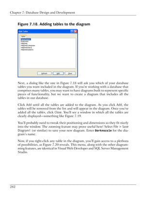 Chapter 7: Database Design and Development


      Figure 7.18. Adding tables to the diagram




      Next, a dialog like the one in Figure 7.18 will ask you which of your database
      tables you want included in the diagram. If you’re working with a database that
      comprises many tables, you may want to have diagrams built to represent specific
      pieces of functionality, but we want to create a diagram that includes all the
      tables in our database.

      Click Add until all the tables are added to the diagram. As you click Add, the
      tables will be removed from the list and will appear in the diagram. Once you’ve
      added all the tables, click Close. You’ll see a window in which all the tables are
      clearly displayed—something like Figure 7.19.

      You’ll probably need to tweak their positioning and dimensions so they fit nicely
      into the window. The zooming feature may prove useful here! Select File > Save
      Diagram1 (or similar) to save your new diagram. Enter Dorknozzle for the dia-
      gram’s name.

      Now, if you right-click any table in the diagram, you’ll gain access to a plethora
      of possibilities, as Figure 7.20 reveals. This menu, along with the other diagram-
      ming features, are identical in Visual Web Developer and SQL Server Management
      Studio.




282
 
