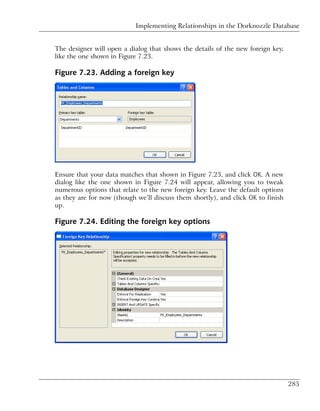 Implementing Relationships in the Dorknozzle Database


The designer will open a dialog that shows the details of the new foreign key,
like the one shown in Figure 7.23.

Figure 7.23. Adding a foreign key




Ensure that your data matches that shown in Figure 7.23, and click OK. A new
dialog like the one shown in Figure 7.24 will appear, allowing you to tweak
numerous options that relate to the new foreign key. Leave the default options
as they are for now (though we’ll discuss them shortly), and click OK to finish
up.

Figure 7.24. Editing the foreign key options




                                                                                  285
 
