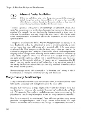 Chapter 7: Database Design and Development


                  Advanced Foreign Key Options
                  Unless you really know what you’re doing, we recommend that you use the
                  default foreign key options for now. However, it’s good to have some idea
                  of the features available through the Properties window, as they may well
                  come in handy later in your database development career.

      The most significant setting here is Enforce Foreign Key Constraint, which, when
      set to Yes, prevents users or applications from entering inconsistent data into our
      database (for example, by inserting into the Employees table a DepartmentID
      value that doesn’t have a matching entry in the Departments table). In our appli-
      cation, every user must be associated with a valid department, so we’ll leave this
      option enabled.

      The options available under INSERT And UPDATE Specification can be used to tell
      your database to update the tables itself in order to keep the data valid at times
      when a change in a given table would affect a related table. If, for some reason,
      we changed the ID of a department in the Departments table, we could set the
      database to propagate this change to all the tables related to that department,
      keeping the relationships intact. Similarly, we can set the database to automatically
      delete all the employees related to a department that’s deleted. However, these
      are quite sensitive options, and it’s best to avoid them unless you have good
      reason not to. The cases in which an ID changes are very uncommon (the ID
      doesn’t have any special meaning itself, other than being an unique identifier),
      and letting the database delete data for you is a risky approach (it’s safer to delete
      the related records yourself).

      If these concepts sound a bit advanced at the moment, don’t worry: it will all
      become clear as you spend some time working with databases.

Many-to-many Relationships
      Many-to-many relationships occur between two tables, when records from either
      table can be associated with multiple records in the other table.

      Imagine that you wanted a single employee to be able to belong to more than
      one department—someone who works in “Engineering” could also be an “Exec-
      utive,” for example. One employee can belong to many departments, and one de-
      partment can contain many employees, so this is a many-to-many relationship.

      How do we represent it in our database? Faced with this question, many less-ex-
      perienced developers begin to think of ways to store several values in a single
      column, because the obvious solution is to change the DepartmentID column in


290
 