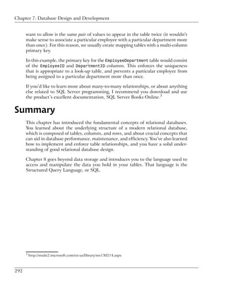 Chapter 7: Database Design and Development


      want to allow is the same pair of values to appear in the table twice (it wouldn’t
      make sense to associate a particular employee with a particular department more
      than once). For this reason, we usually create mapping tables with a multi-column
      primary key.

      In this example, the primary key for the EmployeeDepartment table would consist
      of the EmployeeID and DepartmentID columns. This enforces the uniqueness
      that is appropriate to a look-up table, and prevents a particular employee from
      being assigned to a particular department more than once.

      If you’d like to learn more about many-to-many relationships, or about anything
      else related to SQL Server programming, I recommend you download and use
      the product’s excellent documentation, SQL Server Books Online.3


Summary
      This chapter has introduced the fundamental concepts of relational databases.
      You learned about the underlying structure of a modern relational database,
      which is composed of tables, columns, and rows, and about crucial concepts that
      can aid in database performance, maintenance, and efficiency. You’ve also learned
      how to implement and enforce table relationships, and you have a solid under-
      standing of good relational database design.

      Chapter 8 goes beyond data storage and introduces you to the language used to
      access and manipulate the data you hold in your tables. That language is the
      Structured Query Language, or SQL.




      3
          http://msdn2.microsoft.com/en-us/library/ms130214.aspx



292
 