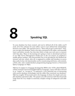 8                           Speaking SQL

So your database has been created, and you’ve defined all of the tables you’ll
need, all of the columns for your tables—you’ve even defined the relationships
between your tables. The question now is, “How will you get to that data?” Sure,
you can open the database, look at the data contained in the tables, and manually
insert and delete records, but that does little to help your web users to interact
with that data. Mary in Accounting isn’t going to want to download and learn
to use SQL Server Management Studio just so she can retrieve an employee’s
mobile phone number—this functionality has to be provided by the Dorknozzle
intranet web site, which, after all, is supposed to enable staff members to access
data easily. In fact, the functionality can be created using web forms, web controls,
a little code, and a useful database programming language known as Structured
Query Language (or SQL).

SQL has its origins in a language developed by IBM in the 1970s called SEQUEL
(which stood for Structured English QUEry Language), and is still often referred
to as “sequel” or “ess-que-el.” It represents a very powerful way of interacting
with current database technologies and the tables that constitute our databases.
SQL has roughly 30 keywords and is the language of choice for simple and com-
plex database operations alike. The queries you will construct with these keywords
range from the very simple to extremely complex strings of subqueries and table
joins.
 