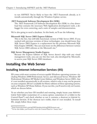Chapter 1: Introducing ASP.NET and the .NET Platform


            to run ASP.NET. You’re likely to have the .NET Framework already, as it
            installs automatically through the Windows Update service.

     .NET Framework Software Development Kit (SDK)
        The .NET Framework 2.0 Software Development Kit (SDK) is a free down-
        load that contains the necessary Web Application development tools, a de-
        bugger for error correcting, and a suite of samples and documentation.

     We’re also going to need a database. In this book, we’ll use the following:

     Microsoft SQL Server 2005 Express Edition
        This is the free, but still fully functional, version of SQL Server 2005. If you
        worked with previous versions of these technologies, you should know that
        SQL Server 2005 Express is a replacement for the previous Microsoft SQL
        Data Engine (MSDE). You can read more on the differences between various
        SQL Server 2005 editions at the Microsoft site.2

     SQL Server Management Studio Express
       Because the Express Edition of SQL Server doesn’t ship with any visual
       management tools, you can use this free tool, also developed by Microsoft,
       to access your SQL Server 2005 databases.

Installing the Web Server
Installing Internet Information Services (IIS)
     IIS comes with most versions of server-capable Windows operating systems—in-
     cluding Windows 2000 Professional, Server, and Advanced Server; Windows XP
     Professional; Windows XP Media Center Edition; and Windows Server 2003—but
     it’s not installed automatically in all versions, which is why it may not be present
     on your computer. IIS isn’t available for Home editions of these operating systems,
     such as Windows XP Home Edition. If you run this, you’ll need to rely on Cassini,
     which we discuss below.

     To see whether you have IIS installed and running, simply locate your Adminis-
     trative Tools folder (sometimes it’s a menu option; sometimes it’s a folder in the
     Control Panel3) and check whether or not it contains a shortcut to Internet In-
     formation Services. If the shortcut isn’t visible, then it’s not installed. To install
     IIS, simply follow these steps:

     2
         http://www.microsoft.com/sql/2005/productinfo/sql2005features.asp
     3
         To see this folder, you’ll need to view the Control Panel in “classic view.”



6
 