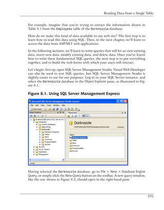 Reading Data from a Single Table


For example, imagine that you’re trying to extract the information shown in
Table 8.1 from the Employees table of the Dorknozzle database.

How do we make this kind of data available to our web site? The first step is to
learn how to read this data using SQL. Then, in the next chapter, we’ll learn to
access the data from ASP.NET web applications.

In the following sections, we’ll learn to write queries that will let us view existing
data, insert new data, modify existing data, and delete data. Once you’ve learnt
how to write these fundamental SQL queries, the next step is to put everything
together, and to build the web forms with which your users will interact.

Let’s begin: first up, open SQL Server Management Studio. Visual Web Developer
can also be used to test SQL queries, but SQL Server Management Studio is
slightly easier to use for our purposes. Log in to your SQL Server instance, and
select the Dorknozzle database in the Object Explorer pane, as illustrated in Fig-
ure 8.1.

Figure 8.1. Using SQL Server Management Express




Having selected the Dorknozzle database, go to File > New > Database Engine
Query, or simply click the New Query button on the toolbar. A new query window,
like the one shown in Figure 8.2, should open in the right-hand pane.




                                                                                         295
 