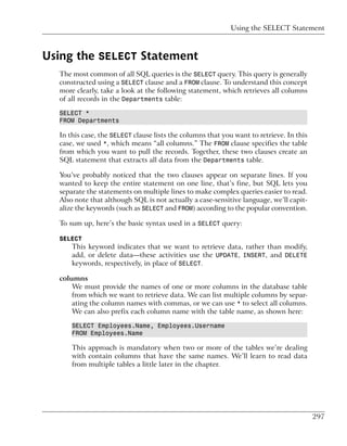 Using the SELECT Statement



Using the SELECT Statement
  The most common of all SQL queries is the SELECT query. This query is generally
  constructed using a SELECT clause and a FROM clause. To understand this concept
  more clearly, take a look at the following statement, which retrieves all columns
  of all records in the Departments table:

  SELECT *
  FROM Departments

  In this case, the SELECT clause lists the columns that you want to retrieve. In this
  case, we used *, which means “all columns.” The FROM clause specifies the table
  from which you want to pull the records. Together, these two clauses create an
  SQL statement that extracts all data from the Departments table.

  You’ve probably noticed that the two clauses appear on separate lines. If you
  wanted to keep the entire statement on one line, that’s fine, but SQL lets you
  separate the statements on multiple lines to make complex queries easier to read.
  Also note that although SQL is not actually a case-sensitive language, we’ll capit-
  alize the keywords (such as SELECT and FROM) according to the popular convention.

  To sum up, here’s the basic syntax used in a SELECT query:

  SELECT
      This keyword indicates that we want to retrieve data, rather than modify,
      add, or delete data—these activities use the UPDATE, INSERT, and DELETE
      keywords, respectively, in place of SELECT.

  columns
      We must provide the names of one or more columns in the database table
      from which we want to retrieve data. We can list multiple columns by separ-
      ating the column names with commas, or we can use * to select all columns.
      We can also prefix each column name with the table name, as shown here:

      SELECT Employees.Name, Employees.Username
      FROM Employees.Name

      This approach is mandatory when two or more of the tables we’re dealing
      with contain columns that have the same names. We’ll learn to read data
      from multiple tables a little later in the chapter.




                                                                                         297
 