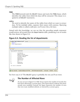 Chapter 8: Speaking SQL


      FROM
          The FROM keyword ends the SELECT clause and starts the FROM clause, which
          identifies the tables from which the data will be extracted. This clause is re-
          quired in all SELECT statements.

      tables
          We need to identify the names of the tables from which we want to extract
          data. To list multiple tables, separate their names with commas. Querying
          multiple tables is called a table join—we’ll cover this a bit later.

      Armed with this knowledge, we can see that the preceding sample statement
      would retrieve all records from the Departments table, producing a set of results
      like that shown in Figure 8.4.

      Figure 8.4. Reading the list of departments




      See how easy it is? The SELECT query is probably the one you’ll use most.

                  The Number of Affected Rows
                  As you can see in Figure 8.4, SQL Server reports the number of records that
                  have been affected by a certain query. This report doesn’t indicate that those
                  records were modified. Instead, the figure represents the number of rows
                  that were read, modified, deleted, or inserted by a certain query.




298
 