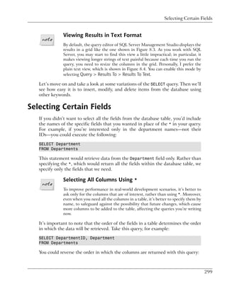 Selecting Certain Fields


               Viewing Results in Text Format
               By default, the query editor of SQL Server Management Studio displays the
               results in a grid like the one shown in Figure 8.3. As you work with SQL
               Server, you may start to find this view a little impractical; in particular, it
               makes viewing longer strings of text painful because each time you run the
               query, you need to resize the columns in the grid. Personally, I prefer the
               plain text view, which is shown in Figure 8.4. You can enable this mode by
               selecting Query > Results To > Results To Text.

   Let’s move on and take a look at some variations of the SELECT query. Then we’ll
   see how easy it is to insert, modify, and delete items from the database using
   other keywords.

Selecting Certain Fields
   If you didn’t want to select all the fields from the database table, you’d include
   the names of the specific fields that you wanted in place of the * in your query.
   For example, if you’re interested only in the department names—not their
   IDs—you could execute the following:

   SELECT Department
   FROM Departments

   This statement would retrieve data from the Department field only. Rather than
   specifying the *, which would return all the fields within the database table, we
   specify only the fields that we need.

               Selecting All Columns Using *
               To improve performance in real-world development scenarios, it’s better to
               ask only for the columns that are of interest, rather than using *. Moreover,
               even when you need all the columns in a table, it’s better to specify them by
               name, to safeguard against the possibility that future changes, which cause
               more columns to be added to the table, affecting the queries you’re writing
               now.

   It’s important to note that the order of the fields in a table determines the order
   in which the data will be retrieved. Take this query, for example:

   SELECT DepartmentID, Department
   FROM Departments

   You could reverse the order in which the columns are returned with this query:



                                                                                                 299
 