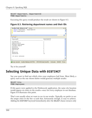 Chapter 8: Speaking SQL


      SELECT Department, DepartmentID
      FROM Departments

      Executing this query would produce the result set shown in Figure 8.5.

      Figure 8.5. Retrieving department names and their IDs




      Try it for yourself!

Selecting Unique Data with DISTINCT
      Say you want to find out which cities your employees hail from. Most likely, a
      query such as the one shown below would generate multiple results:

      SELECT City
      FROM Employees

      If this query were applied to the Dorknozzle application, the same city location
      would appear six times in the results—once for every employee in our database.
      Figure 8.6 illustrates this point.

      That’s not usually what we want to see in our results. Typically, we prefer to see
      the unique cities in the list—a task that, fortunately enough, is easy to achieve.
      Adding the DISTINCT keyword immediately after the SELECT clause extracts only




300
 