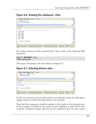 Selecting Unique Data with DISTINCT


Figure 8.6. Reading the employees’ cities




the unique instances of the retrieved data. Take a look at the following SQL
statement:

SELECT DISTINCT City
FROM Employees

This query will produce the result shown in Figure 8.7.

Figure 8.7. Selecting distinct cities




In this case, because only the City column was included within the SQL query,
unique instances within the City column were returned.

Note that the uniqueness condition applies to the whole of the returned rows.
If, for example, we asked for the name of each employee as well, all the rows
would be considered unique (because no two employees have the same name)


                                                                                301
 