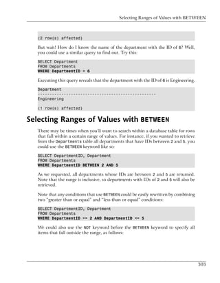 Selecting Ranges of Values with BETWEEN



   (2 row(s) affected)

   But wait! How do I know the name of the department with the ID of 6? Well,
   you could use a similar query to find out. Try this:

   SELECT Department
   FROM Departments
   WHERE DepartmentID = 6

   Executing this query reveals that the department with the ID of 6 is Engineering.

   Department
   --------------------------------------------------
   Engineering

   (1 row(s) affected)


Selecting Ranges of Values with BETWEEN
  There may be times when you’ll want to search within a database table for rows
  that fall within a certain range of values. For instance, if you wanted to retrieve
  from the Departments table all departments that have IDs between 2 and 5, you
  could use the BETWEEN keyword like so:

   SELECT DepartmentID, Department
   FROM Departments
   WHERE DepartmentID BETWEEN 2 AND 5

   As we requested, all departments whose IDs are between 2 and 5 are returned.
   Note that the range is inclusive, so departments with IDs of 2 and 5 will also be
   retrieved.

   Note that any conditions that use BETWEEN could be easily rewritten by combining
   two “greater than or equal” and “less than or equal” conditions:

   SELECT DepartmentID, Department
   FROM Departments
   WHERE DepartmentID >= 2 AND DepartmentID <= 5

   We could also use the NOT keyword before the BETWEEN keyword to specify all
   items that fall outside the range, as follows:




                                                                                        303
 