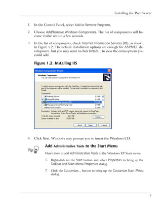 Installing the Web Server


1.   In the Control Panel, select Add or Remove Programs.

2.   Choose Add/Remove Windows Components. The list of components will be-
     come visible within a few seconds.

3.   In the list of components, check Internet Information Services (IIS), as shown
     in Figure 1.2. The default installation options are enough for ASP.NET de-
     velopment, but you may want to click Details… to view the extra options you
     could add.

     Figure 1.2. Installing IIS




4.   Click Next. Windows may prompt you to insert the Windows CD.

            Add Administrative Tools to the Start Menu
            Here’s how to add Administrative Tools to the Windows XP Start menu:

            1.   Right-click on the Start button and select Properties to bring up the
                 Taskbar and Start Menu Properties dialog.
            2.   Click the Customize… button to bring up the Customize Start Menu
                 dialog.




                                                                                         7
 