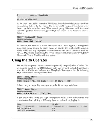 Using the IN Operator


  2              Jessica Ruvalcaba

  (2 row(s) affected)

  As we knew that the last name was Ruvalcaba, we only needed to place a wildcard
  immediately before the last name. But what would happen if we didn’t know
  how to spell the entire last name? That name is pretty difficult to spell! You could
  solve the problem by modifying your SQL statement to use two wildcards as
  follows:

  SELECT EmployeeID, Name
  FROM Employees
  WHERE Name LIKE '%Ruv%'

  In this case, the wildcard is placed before and after the string Ruv. Although this
  statement would return the same values we saw in the results table above, it
  would also return any employees whose names (first or last) contain the sequence
  Ruv. As SQL is case-insensitive, this would include the names Sarah Ruvin, Jonny
  Noruvitch, Truvor MacDonald, and so on.

Using the IN Operator
  We use the IN operator in SELECT queries primarily to specify a list of values that
  we want to match in our WHERE clause. Let’s say we want to find all employees
  who live in California, Indiana, and Maryland. You could write the following
  SQL statement to accomplish this task:

  SELECT Name, State
  FROM Employees
  WHERE State = 'CA' OR State = 'IN' OR State = 'MD'

  A better way to write this statement uses the IN operator as follows:

  SELECT Name, State
  FROM Employees
  WHERE State IN ('CA', 'IN', 'MD')

  If you execute this query, you’ll get the expected results. Since our database only
  contains employees living in CA, only those records will be displayed.

  Name                                     State
  --------------------------------         --------------------------------
  Zak Ruvalcaba                            Ca
  Jessica Ruvalcaba                        Ca




                                                                                         305
 
