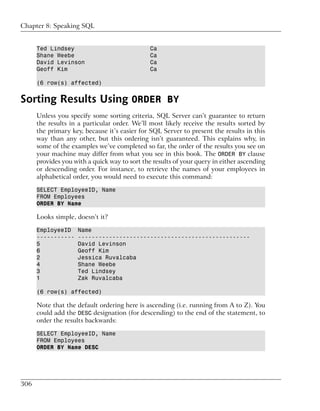 Chapter 8: Speaking SQL


      Ted Lindsey                              Ca
      Shane Weebe                              Ca
      David Levinson                           Ca
      Geoff Kim                                Ca

      (6 row(s) affected)


Sorting Results Using ORDER BY
      Unless you specify some sorting criteria, SQL Server can’t guarantee to return
      the results in a particular order. We’ll most likely receive the results sorted by
      the primary key, because it’s easier for SQL Server to present the results in this
      way than any other, but this ordering isn’t guaranteed. This explains why, in
      some of the examples we’ve completed so far, the order of the results you see on
      your machine may differ from what you see in this book. The ORDER BY clause
      provides you with a quick way to sort the results of your query in either ascending
      or descending order. For instance, to retrieve the names of your employees in
      alphabetical order, you would need to execute this command:

      SELECT EmployeeID, Name
      FROM Employees
      ORDER BY Name

      Looks simple, doesn’t it?

      EmployeeID     Name
      -----------    --------------------------------------------------
      5              David Levinson
      6              Geoff Kim
      2              Jessica Ruvalcaba
      4              Shane Weebe
      3              Ted Lindsey
      1              Zak Ruvalcaba

      (6 row(s) affected)

      Note that the default ordering here is ascending (i.e. running from A to Z). You
      could add the DESC designation (for descending) to the end of the statement, to
      order the results backwards:

      SELECT EmployeeID, Name
      FROM Employees
      ORDER BY Name DESC




306
 