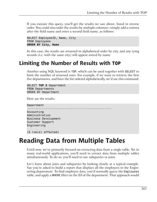 Limiting the Number of Results with TOP


   If you execute this query, you’ll get the results we saw above, listed in reverse
   order. You could also order the results by multiple columns—simply add a comma
   after the field name and enter a second field name, as follows:

   SELECT EmployeeID, Name, City
   FROM Employees
   ORDER BY City, Name

   In this case, the results are returned in alphabetical order by city, and any tying
   records (i.e. with the same city) will appear sorted by name.

Limiting the Number of Results with TOP
   Another using SQL keyword is TOP, which can be used together with SELECT to
   limit the number of returned rows. For example, if we want to retrieve the first
   five departments, and have the list ordered alphabetically, we’d use this command:

   SELECT TOP 5 Department
   FROM Departments
   ORDER BY Department

   Here are the results:

   Department
   --------------------------------------------------
   Accounting
   Administration
   Business Development
   Customer Support
   Engineering

   (5 row(s) affected)


Reading Data from Multiple Tables
  Until now, we’ve primarily focused on extracting data from a single table. Yet in
  many real-world applications, you’ll need to extract data from multiple tables
  simultaneously. To do so, you’ll need to use subqueries or joins.

  Let’s learn about joins and subqueries by looking closely at a typical example.
  Say you’re asked to build a report that displays all the employees in the Engin-
  eering department. To find employee data, you’d normally query the Employees
  table, and apply a WHERE filter on the ID of the department. That approach would



                                                                                         307
 
