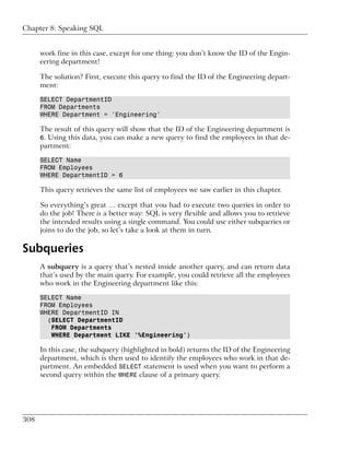 Chapter 8: Speaking SQL


      work fine in this case, except for one thing: you don’t know the ID of the Engin-
      eering department!

      The solution? First, execute this query to find the ID of the Engineering depart-
      ment:

      SELECT DepartmentID
      FROM Departments
      WHERE Department = 'Engineering'

      The result of this query will show that the ID of the Engineering department is
      6. Using this data, you can make a new query to find the employees in that de-
      partment:

      SELECT Name
      FROM Employees
      WHERE DepartmentID = 6

      This query retrieves the same list of employees we saw earlier in this chapter.

      So everything’s great … except that you had to execute two queries in order to
      do the job! There is a better way: SQL is very flexible and allows you to retrieve
      the intended results using a single command. You could use either subqueries or
      joins to do the job, so let’s take a look at them in turn.

Subqueries
      A subquery is a query that’s nested inside another query, and can return data
      that’s used by the main query. For example, you could retrieve all the employees
      who work in the Engineering department like this:

      SELECT Name
      FROM Employees
      WHERE DepartmentID IN
        (SELECT DepartmentID
         FROM Departments
         WHERE Department LIKE '%Engineering')

      In this case, the subquery (highlighted in bold) returns the ID of the Engineering
      department, which is then used to identify the employees who work in that de-
      partment. An embedded SELECT statement is used when you want to perform a
      second query within the WHERE clause of a primary query.




308
 