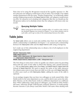 Table Joins


   Note that we’re using the IN operator instead of the equality operator (=). We
   do so because our subquery could return a list of values. For example, if we added
   another department with the name “Product Engineering,” or accidentally added
   another Engineering record to the Departments table, our subquery would return
   two IDs. So, whenever we’re dealing with subqueries like this, we should use the
   IN operator unless we’re absolutely certain that the subquery will return only one
   record.

               Querying Multiple Tables
               When using queries that involve multiple tables, it’s useful to take a look at
               the database diagram you created in Chapter 7 to see what columns exist in
               each table, and to get an idea of the relationships between the tables.


Table Joins
   An inner join allows you to read and combine data from two tables between
   which a relationship is established. In Chapter 7, we created such a relationship
   between the Employees table and the Departments table using a foreign key.

   Let’s make use of this relationship now, to obtain a list of all employees in the
   engineering department:

   SELECT Employees.Name
   FROM Departments
   INNER JOIN Employees ON Departments.DepartmentID =
       Employees.DepartmentID
   WHERE Departments.Department LIKE '%Engineering'

   The first thing to notice here is that we qualify our column names by preceding
   them with the name of the table to which they belong, and a period character
   (.). We use Employees.Name rather than Name, and Departments.DepartmentID
   instead of DepartmentID. We need to specify the name of the table whenever
   the column name exists in more than one table (as is the case with DepartmentID);
   in other cases (such as with Employees.Name), adding the name of the table is
   optional.

   As an analogy, imagine that you have two colleagues at work named John. John
   Smith works in the same department as you, and his desk is just across the aisle.
   John Thomas, on the other hand, works in a different department on a different
   floor. When addressing a large group of colleagues, you would use John Smith’s
   full name, otherwise people could become confused. However, it would quickly
   become tiresome if you always used John Smith’s full name when dealing with



                                                                                                309
 