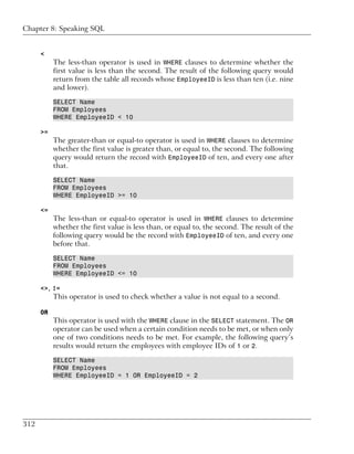 Chapter 8: Speaking SQL


      <
           The less-than operator is used in WHERE clauses to determine whether the
           first value is less than the second. The result of the following query would
           return from the table all records whose EmployeeID is less than ten (i.e. nine
           and lower).

           SELECT Name
           FROM Employees
           WHERE EmployeeID < 10

      >=
           The greater-than or equal-to operator is used in WHERE clauses to determine
           whether the first value is greater than, or equal to, the second. The following
           query would return the record with EmployeeID of ten, and every one after
           that.

           SELECT Name
           FROM Employees
           WHERE EmployeeID >= 10

      <=
           The less-than or equal-to operator is used in WHERE clauses to determine
           whether the first value is less than, or equal to, the second. The result of the
           following query would be the record with EmployeeID of ten, and every one
           before that.

           SELECT Name
           FROM Employees
           WHERE EmployeeID <= 10

      <>, !=
           This operator is used to check whether a value is not equal to a second.

      OR
           This operator is used with the WHERE clause in the SELECT statement. The OR
           operator can be used when a certain condition needs to be met, or when only
           one of two conditions needs to be met. For example, the following query’s
           results would return the employees with employee IDs of 1 or 2.

           SELECT Name
           FROM Employees
           WHERE EmployeeID = 1 OR EmployeeID = 2




312
 