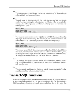 Transact-SQL Functions


  AND
         This operator works just like OR, except that it requires all of the conditions
         to be satisfied, not just any of them.

  NOT
         Typically used in conjunction with the LIKE operator, the NOT operator is
         used when we’re looking for values that are not like the value we specify. For
         example, the following query would return all employees whose name does
         not begin with “Jess.”

         SELECT Name
         FROM Employees
         WHERE Name NOT LIKE 'Jess%'

  _, ?
         The underscore operator is used by SQL Server in WHERE clauses, and matches
         any single character in a string. For instance, if you weren’t sure of the first
         letter of Geoff Kim’s surname, you could use the following query:

         SELECT Name
         FROM Employees
         WHERE Name LIKE 'Geoff _im'

         This would return Geoff Kim’s record, as well as Geoff Sim’s, Geoff Lim’s,
         and so on, were there such employees in the database. Note that the _ char-
         acter only matches a single character, so Geoff Sirrim would not be returned.
         To match zero or more characters, you’d use the % or * operator.

  %, *
         The multiple character operator is similar to the underscore operator, except
         that it matches multiple or zero characters, whereas the underscore operator
         only matches one.

  IN
         This operator is used in WHERE clauses to specify that an expression’s value
         must be one of the values specified in a list.


Transact-SQL Functions
  As well as using operators to construct expressions manually, SQL Server provides
  us with some functions that we can use within our queries. For the most part,
  SQL has sufficient functions to handle almost all of the day-to-day tasks that




                                                                                            313
 