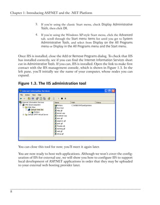 Chapter 1: Introducing ASP.NET and the .NET Platform


                 3.   If you’re using the classic Start menu, check Display Administrative
                      Tools, then click OK.
                 4.   If you’re using the Windows XP-style Start menu, click the Advanced
                      tab, scroll through the Start menu items list until you get to System
                      Administrative Tools, and select from Display on the All Programs
                      menu or Display in the All Programs menu and the Start menu.


     Once IIS is installed, close the Add or Remove Programs dialog. To check that IIS
     has installed correctly, see if you can find the Internet Information Services short
     cut in Administrative Tools. If you can, IIS is installed. Open the link to make first
     contact with the IIS management console, which is shown in Figure 1.3. In the
     left pane, you’ll initially see the name of your computer, whose nodes you can
     expand.

     Figure 1.3. The IIS administration tool




     You can close this tool for now; you’ll meet it again later.

     You are now ready to host web applications. Although we won’t cover the config-
     uration of IIS for external use, we will show you how to configure IIS to support
     local development of ASP.NET applications in order that they may be uploaded
     to your external web hosting provider later.




8
 