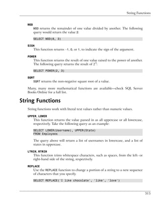 String Functions


   MOD
         MOD returns the remainder of one value divided by another. The following
         query would return the value 2:

         SELECT MOD(8, 3)

   SIGN
         This function returns -1, 0, or 1, to indicate the sign of the argument.

   POWER
         This function returns the result of one value raised to the power of another.
         The following query returns the result of 23:

         SELECT POWER(2, 3)

   SQRT
      SQRT returns the non-negative square root of a value.

   Many, many more mathematical functions are available—check SQL Server
   Books Online for a full list.

String Functions
   String functions work with literal text values rather than numeric values.

   UPPER, LOWER
         This function returns the value passed in as all uppercase or all lowercase,
         respectively. Take the following query as an example:

         SELECT LOWER(Username), UPPER(State)
         FROM Employees

         The query above will return a list of usernames in lowercase, and a list of
         states in uppercase.

   LTRIM, RTRIM
         This function trims whitespace characters, such as spaces, from the left- or
         right-hand side of the string, respectively.

   REPLACE
         Use the REPLACE function to change a portion of a string to a new sequence
         of characters that you specify.

         SELECT REPLACE('I like chocolate', 'like', 'love')



                                                                                         315
 
