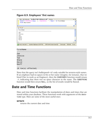 Date and Time Functions


  Figure 8.9. Employees’ first names




  FirstName
  ------------------------------------------------------------------
  Zak
  Jessica
  Ted
  Shane
  David
  Geoff

  (6 row(s) affected)

  Note that the query isn’t bulletproof—it’s only suitable for western-style names.
  If an employee had no spaces in his or her name (imagine, for instance, that we
  hired Cher to work as an Engineer), then the CHARINDEX function would return
  -1, indicating that there was no space character in the name. The SUBSTRING
  function would then return NULL, so the list of results would be flawed.

Date and Time Functions
  Date and time functions facilitate the manipulation of dates and times that are
  stored within your database. These functions work with arguments of the date-
  time type. Here are some of the most useful ones:

  GETDATE
      returns the current date and time




                                                                                      317
 