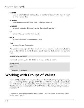 Chapter 8: Speaking SQL


      DATEADD
            adds an interval to an existing date (a number of days, weeks, etc.) in order
            to obtain a new date

      DATEDIFF
            calculates the difference between two specified dates

      DATEPART
            returns a part of a date (such as the day, month, or year)

      DAY
            returns the day number from a date

      MONTH
            returns the month number from a date

      YEAR
            returns the year from a date

      We won’t be working with these functions in our example application, but it’s
      good to keep them in mind. Here’s a quick example that displays the current
      year:

      SELECT YEAR(GETDATE())

      The result (assuming it’s still 2006, of course) is shown below:

      CurrentYear
      -----------
      2006

      (1 row(s) affected)


Working with Groups of Values
      Transact-SQL includes two very useful clauses that handle the grouping of records,
      and the filtering of these groups: GROUP BY and HAVING. These clauses can help
      you find answers to questions like, “Which are the departments in my company
      that have at least three employees?” and “What is the average salary in each de-
      partment?”2

      2
       Assuming, of course, that your Employees table has a Salary column, or some other way of
      keeping track of salaries.



318
 