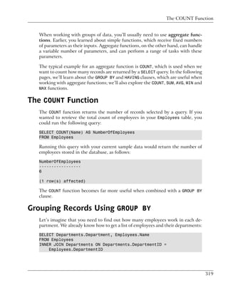 The COUNT Function


  When working with groups of data, you’ll usually need to use aggregate func-
  tions. Earlier, you learned about simple functions, which receive fixed numbers
  of parameters as their inputs. Aggregate functions, on the other hand, can handle
  a variable number of parameters, and can perform a range of tasks with these
  parameters.

  The typical example for an aggregate function is COUNT, which is used when we
  want to count how many records are returned by a SELECT query. In the following
  pages, we’ll learn about the GROUP BY and HAVING clauses, which are useful when
  working with aggregate functions; we’ll also explore the COUNT, SUM, AVG, MIN and
  MAX functions.


The COUNT Function
  The COUNT function returns the number of records selected by a query. If you
  wanted to retrieve the total count of employees in your Employees table, you
  could run the following query:

  SELECT COUNT(Name) AS NumberOfEmployees
  FROM Employees

  Running this query with your current sample data would return the number of
  employees stored in the database, as follows:

  NumberOfEmployees
  -----------------
  6

  (1 row(s) affected)

  The COUNT function becomes far more useful when combined with a GROUP BY
  clause.

Grouping Records Using GROUP BY
  Let’s imagine that you need to find out how many employees work in each de-
  partment. We already know how to get a list of employees and their departments:

  SELECT Departments.Department, Employees.Name
  FROM Employees
  INNER JOIN Departments ON Departments.DepartmentID =
      Employees.DepartmentID




                                                                                      319
 