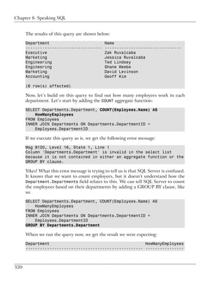 Chapter 8: Speaking SQL


      The results of this query are shown below:

      Department                               Name
      --------------------------------         --------------------------------
      Executive                                Zak Ruvalcaba
      Marketing                                Jessica Ruvalcaba
      Engineering                              Ted Lindsey
      Engineering                              Shane Weebe
      Marketing                                David Levinson
      Accounting                               Geoff Kim

      (6 row(s) affected)

      Now, let’s build on this query to find out how many employees work in each
      department. Let’s start by adding the COUNT aggregate function:

      SELECT Departments.Department, COUNT(Employees.Name) AS
          HowManyEmployees
      FROM Employees
      INNER JOIN Departments ON Departments.DepartmentID =
          Employees.DepartmentID

      If we execute this query as is, we get the following error message:

      Msg 8120, Level 16, State 1, Line 1
      Column 'Departments.Department' is invalid in the select list
      because it is not contained in either an aggregate function or the
      GROUP BY clause.

      Yikes! What this error message is trying to tell us is that SQL Server is confused.
      It knows that we want to count employees, but it doesn’t understand how the
      Department.Departments field relates to this. We can tell SQL Server to count
      the employees based on their departments by adding a GROUP BY clause, like
      so:

      SELECT Departments.Department, COUNT(Employees.Name) AS
          HowManyEmployees
      FROM Employees
      INNER JOIN Departments ON Departments.DepartmentID =
          Employees.DepartmentID
      GROUP BY Departments.Department

      When we run the query now, we get the result we were expecting:

      Department                                        HowManyEmployees
      ------------------------------------------------- ----------------



320
 