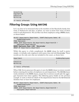 Filtering Groups Using HAVING


   Accounting                                                     1
   Engineering                                                    2
   Executive                                                      1
   Marketing                                                      2

   (4 row(s) affected)


Filtering Groups Using HAVING
   Let’s say that we’re interested only in the members of the Ruvalcaba family that
   work at Dorknozzle and that, as before, we want to know how many of them
   work in each department. We can filter out those employees using a WHERE clause,
   as shown below:

   SELECT Departments.Department, COUNT(Employees.Name) AS
       HowManyEmployees
   FROM Employees
   INNER JOIN Departments ON Departments.DepartmentID =
       Employees.DepartmentID
   WHERE Employees.Name LIKE '%Ruvalcaba'
   GROUP BY Departments.Department

   While this query is a little complicated, the WHERE clause by itself is pretty
   simple—it includes only employees with names that end with Ruvalcaba. These
   records are the only ones that are included in the count, as shown here:

   Department                                                     HowManyEmployees
   -------------------------------------------------              ----------------
   Executive                                                      1
   Marketing                                                      1

   (2 row(s) affected)

   When SQL Server processes this query, it uses the WHERE clause to remove records
   before counting the number of employees in each department. The HAVING clause
   works similarly to the WHERE clause, except that it removes records after the aggre-
   gate functions have been applied. The following query builds on the previous
   example. It seeks to find out which of the departments listed in the Dorknozzle
   database have at least two employees.

   SELECT Departments.Department, COUNT(Employees.Name) AS
       HowManyEmployees
   FROM Employees
   INNER JOIN Departments ON Departments.DepartmentID =
       Employees.DepartmentID



                                                                                          321
 