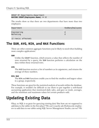 Chapter 8: Speaking SQL


      GROUP BY Departments.Department
      HAVING COUNT(Employees.Name) >= 2

      The results show us that there are two departments that have more than two
      employees:

      Department                                                      HowManyEmployees
      -------------------------------------------------               ----------------
      Engineering                                                     2
      Marketing                                                       2

      (2 row(s) affected)


The SUM, AVG, MIN, and MAX Functions
      There are other common aggregate functions you’re likely to need when building
      more complex applications:

      SUM
            Unlike the COUNT function, which returns a value that reflects the number of
            rows returned by a query, the SUM function performs a calculation on the
            data within those returned rows.

      AVG
            The AVG function receives a list of numbers as its arguments, and returns the
            average of these numbers.

      MIN, MAX
          The MIN and MAX functions enable you to find the smallest and largest values
            in a group, respectively.

      These functions are great for the statistical analysis of records within the database.
      For example, it wouldn’t be difficult to use them to put together a web-based
      accounting application that monitored daily sales, and gave us totals, averages,
      and the minimum and maximum values for certain products sold.


Updating Existing Data
      Okay, so SQL is so great for querying existing data! But how are we supposed to
      add data to the tables in the first place? We can’t exactly ask Dorknozzle employ-
      ees to add data to our tables using SQL Server Management Studio, can we? We




322
 
