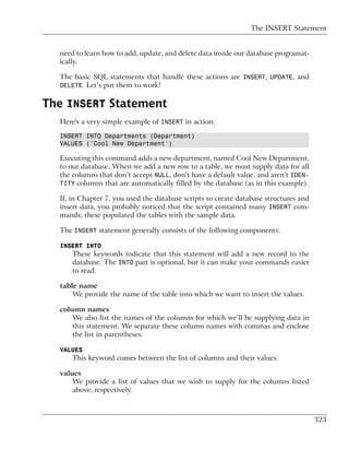The INSERT Statement


  need to learn how to add, update, and delete data inside our database programat-
  ically.

  The basic SQL statements that handle these actions are INSERT, UPDATE, and
  DELETE. Let’s put them to work!


The INSERT Statement
  Here's a very simple example of INSERT in action:

  INSERT INTO Departments (Department)
  VALUES ('Cool New Department')

  Executing this command adds a new department, named Cool New Department,
  to our database. When we add a new row to a table, we must supply data for all
  the columns that don’t accept NULL, don’t have a default value, and aren’t IDEN-
  TITY columns that are automatically filled by the database (as in this example).

  If, in Chapter 7, you used the database scripts to create database structures and
  insert data, you probably noticed that the script contained many INSERT com-
  mands; these populated the tables with the sample data.

  The INSERT statement generally consists of the following components:

  INSERT INTO
      These keywords indicate that this statement will add a new record to the
      database. The INTO part is optional, but it can make your commands easier
      to read.

  table name
      We provide the name of the table into which we want to insert the values.

  column names
      We also list the names of the columns for which we’ll be supplying data in
      this statement. We separate these column names with commas and enclose
      the list in parentheses.

  VALUES
      This keyword comes between the list of columns and their values.

  values
      We provide a list of values that we wish to supply for the columns listed
      above, respectively.



                                                                                      323
 