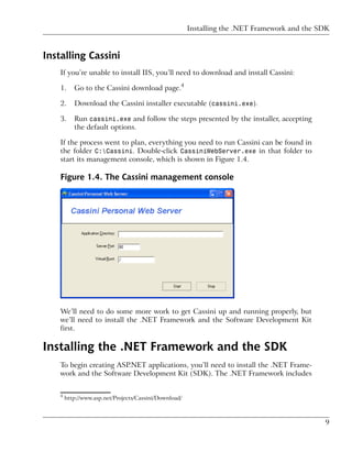 Installing the .NET Framework and the SDK



Installing Cassini
    If you’re unable to install IIS, you’ll need to download and install Cassini:

    1.     Go to the Cassini download page.4

    2.     Download the Cassini installer executable (cassini.exe).

    3.     Run cassini.exe and follow the steps presented by the installer, accepting
           the default options.

    If the process went to plan, everything you need to run Cassini can be found in
    the folder C:Cassini. Double-click CassiniWebServer.exe in that folder to
    start its management console, which is shown in Figure 1.4.

    Figure 1.4. The Cassini management console




    We’ll need to do some more work to get Cassini up and running properly, but
    we’ll need to install the .NET Framework and the Software Development Kit
    first.

Installing the .NET Framework and the SDK
    To begin creating ASP.NET applications, you’ll need to install the .NET Frame-
    work and the Software Development Kit (SDK). The .NET Framework includes


    4
        http://www.asp.net/Projects/Cassini/Download/



                                                                                               9
 