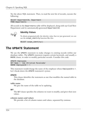 Chapter 8: Speaking SQL


      Try the above SQL statement. Then, to read the new list of records, execute the
      following:

      SELECT DepartmentID, Department
      FROM Departments

      All records in the Departments table will be displayed, along with our Cool New
      Department and its automatically-generated DepartmentID.

                   Identity Values
                   To obtain programatically the identity value that we just generated, we can
                   use the scope_identity function like this:

                   SELECT scope_identity()



The UPDATE Statement
      We use the UPDATE statement to make changes to existing records within our
      database tables. The UPDATE statement requires certain keywords, and usually a
      WHERE clause, in order to modify particular records. Consider this code:

      UPDATE Employees
      SET Name = 'Zak Christian Ruvalcaba'
      WHERE EmployeeID = 1

      This statement would change the name of the employee whose EmployeeID is 1.
      Let’s break down the UPDATE statement's syntax:

      UPDATE
            This clause identifies the statement as one that modifies the named table in
            the database.

      table name
          We give the name of the table we’re updating.

      SET
            The SET clause specifies the columns we want to modify, and gives their new
            values.

      column names and values
          We provide a list of column names and values, separated by commas.




324
 