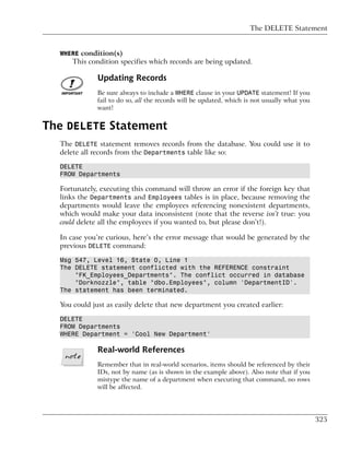 The DELETE Statement


  WHERE condition(s)
      This condition specifies which records are being updated.

              Updating Records
              Be sure always to include a WHERE clause in your UPDATE statement! If you
              fail to do so, all the records will be updated, which is not usually what you
              want!


The DELETE Statement
  The DELETE statement removes records from the database. You could use it to
  delete all records from the Departments table like so:

  DELETE
  FROM Departments

  Fortunately, executing this command will throw an error if the foreign key that
  links the Departments and Employees tables is in place, because removing the
  departments would leave the employees referencing nonexistent departments,
  which would make your data inconsistent (note that the reverse isn’t true: you
  could delete all the employees if you wanted to, but please don’t!).

  In case you’re curious, here’s the error message that would be generated by the
  previous DELETE command:

  Msg 547, Level 16, State 0, Line 1
  The DELETE statement conflicted with the REFERENCE constraint
      "FK_Employees_Departments". The conflict occurred in database
      "Dorknozzle", table "dbo.Employees", column 'DepartmentID'.
  The statement has been terminated.

  You could just as easily delete that new department you created earlier:

  DELETE
  FROM Departments
  WHERE Department = 'Cool New Department'

              Real-world References
              Remember that in real-world scenarios, items should be referenced by their
              IDs, not by name (as is shown in the example above). Also note that if you
              mistype the name of a department when executing that command, no rows
              will be affected.




                                                                                              325
 