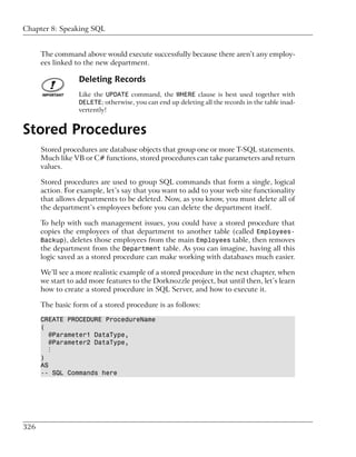 Chapter 8: Speaking SQL


      The command above would execute successfully because there aren’t any employ-
      ees linked to the new department.

                  Deleting Records
                  Like the UPDATE command, the WHERE clause is best used together with
                  DELETE; otherwise, you can end up deleting all the records in the table inad-
                  vertently!


Stored Procedures
      Stored procedures are database objects that group one or more T-SQL statements.
      Much like VB or C# functions, stored procedures can take parameters and return
      values.

      Stored procedures are used to group SQL commands that form a single, logical
      action. For example, let’s say that you want to add to your web site functionality
      that allows departments to be deleted. Now, as you know, you must delete all of
      the department’s employees before you can delete the department itself.

      To help with such management issues, you could have a stored procedure that
      copies the employees of that department to another table (called Employees-
      Backup), deletes those employees from the main Employees table, then removes
      the department from the Department table. As you can imagine, having all this
      logic saved as a stored procedure can make working with databases much easier.

      We’ll see a more realistic example of a stored procedure in the next chapter, when
      we start to add more features to the Dorknozzle project, but until then, let’s learn
      how to create a stored procedure in SQL Server, and how to execute it.

      The basic form of a stored procedure is as follows:

      CREATE PROCEDURE ProcedureName
      (
         @Parameter1 DataType,
         @Parameter2 DataType,
         ⋮
      )
      AS
      -- SQL Commands here




326
 