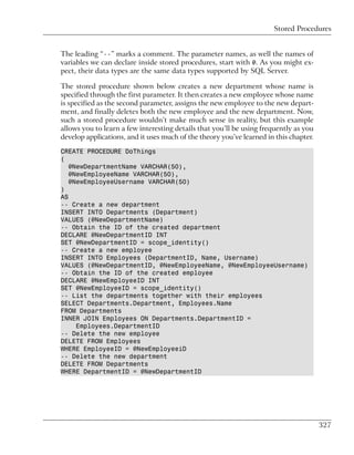 Stored Procedures


The leading “--” marks a comment. The parameter names, as well the names of
variables we can declare inside stored procedures, start with @. As you might ex-
pect, their data types are the same data types supported by SQL Server.

The stored procedure shown below creates a new department whose name is
specified through the first parameter. It then creates a new employee whose name
is specified as the second parameter, assigns the new employee to the new depart-
ment, and finally deletes both the new employee and the new department. Now,
such a stored procedure wouldn’t make much sense in reality, but this example
allows you to learn a few interesting details that you’ll be using frequently as you
develop applications, and it uses much of the theory you’ve learned in this chapter.

CREATE PROCEDURE DoThings
(
   @NewDepartmentName VARCHAR(50),
   @NewEmployeeName VARCHAR(50),
   @NewEmployeeUsername VARCHAR(50)
)
AS
-- Create a new department
INSERT INTO Departments (Department)
VALUES (@NewDepartmentName)
-- Obtain the ID of the created department
DECLARE @NewDepartmentID INT
SET @NewDepartmentID = scope_identity()
-- Create a new employee
INSERT INTO Employees (DepartmentID, Name, Username)
VALUES (@NewDepartmentID, @NewEmployeeName, @NewEmployeeUsername)
-- Obtain the ID of the created employee
DECLARE @NewEmployeeID INT
SET @NewEmployeeID = scope_identity()
-- List the departments together with their employees
SELECT Departments.Department, Employees.Name
FROM Departments
INNER JOIN Employees ON Departments.DepartmentID =
     Employees.DepartmentID
-- Delete the new employee
DELETE FROM Employees
WHERE EmployeeID = @NewEmployeeiD
-- Delete the new department
DELETE FROM Departments
WHERE DepartmentID = @NewDepartmentID




                                                                                       327
 