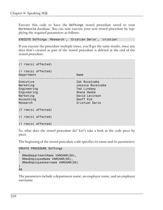 Chapter 8: Speaking SQL


      Execute this code to have the DoThings stored procedure saved to your
      Dorknozzle database. You can now execute your new stored procedure by sup-
      plying the required parameters as follows:

      EXECUTE DoThings 'Research', 'Cristian Darie', 'cristian'

      If you execute the procedure multiple times, you’ll get the same results, since any
      data that’s created as part of the stored procedure is deleted at the end of the
      stored procedure.


      (1 row(s) affected)

      (1 row(s) affected)
      Department                               Name
      --------------------------------         --------------------------------
      Executive                                Zak Ruvalcaba
      Marketing                                Jessica Ruvalcaba
      Engineering                              Ted Lindsey
      Engineering                              Shane Weebe
      Marketing                                David Levinson
      Accounting                               Geoff Kim
      Research                                 Cristian Darie

      (7 row(s) affected)

      (1 row(s) affected)

      (1 row(s) affected)

      So, what does the stored procedure do? Let’s take a look at the code piece by
      piece.

      The beginning of the stored procedure code specifies its name and its parameters:

      CREATE PROCEDURE DoThings
      (
         @NewDepartmentName VARCHAR(50),
         @NewEmployeeName VARCHAR(50),
         @NewEmployeeUsername VARCHAR(50)
      )
      AS

      The parameters include a department name, an employee name, and an employee
      username.



328
 