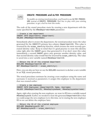 Stored Procedures


            CREATE PROCEDURE and ALTER PROCEDURE
            To modify an existing stored procedure, you’ll need to use ALTER PROCED-
            URE instead of CREATE PROCEDURE. Feel free to play with your existing
            procedure, to get a feel for how this works.

The code of the stored procedure starts by creating a new department with the
name specified by the @NewDepartmentName parameter:

-- Create a new department
INSERT INTO Departments (Department)
VALUES (@NewDepartmentName)

Immediately after it creates the department, the stored procedure stores the value
generated for the IDENTITY primary key column (DepartmentID). This value is
returned by the scope_identity function, which returns the most recently gen-
erated identity value. Keep in mind that it’s good practice to store this identity
value right after the INSERT query that generated it; if we don’t store this value
immediately, a second INSERT query may generate another identity value, and
that second identity value would then be returned by scope_identity. The value
is saved into a new variable named @NewDepartmentID.

-- Obtain the ID of the created department
DECLARE @NewDepartmentID INT
SET @NewDepartmentID = scope_identity()

Here, you can also see how we use the DECLARE statement to declare a new variable
in an SQL stored procedure.

The stored procedure continues by creating a new employee using the name and
username it received as parameters; it assigns this employee to the department
that was created earlier:

-- Create a new employee
INSERT INTO Employees (DepartmentID, Name, Username)
VALUES (@NewDepartmentID, @NewEmployeeName, @NewEmployeeUsername)

Again, right after creating the new employee, we store its ID into a variable named
@NewEmployeeID. Earlier, we needed to store the generated DepartmentID so that
we could assign the new employee to it; this time, we’re storing the new employee
ID so we can delete the employee later.

-- Obtain the ID of the created employee
DECLARE @NewEmployeeID INT
SET @NewEmployeeID = scope_identity()



                                                                                       329
 