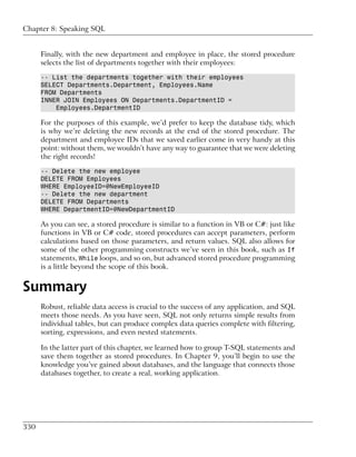 Chapter 8: Speaking SQL


      Finally, with the new department and employee in place, the stored procedure
      selects the list of departments together with their employees:

      -- List the departments together with their employees
      SELECT Departments.Department, Employees.Name
      FROM Departments
      INNER JOIN Employees ON Departments.DepartmentID =
          Employees.DepartmentID

      For the purposes of this example, we’d prefer to keep the database tidy, which
      is why we’re deleting the new records at the end of the stored procedure. The
      department and employee IDs that we saved earlier come in very handy at this
      point: without them, we wouldn’t have any way to guarantee that we were deleting
      the right records!

      -- Delete the new employee
      DELETE FROM Employees
      WHERE EmployeeID=@NewEmployeeID
      -- Delete the new department
      DELETE FROM Departments
      WHERE DepartmentID=@NewDepartmentID

      As you can see, a stored procedure is similar to a function in VB or C#: just like
      functions in VB or C# code, stored procedures can accept parameters, perform
      calculations based on those parameters, and return values. SQL also allows for
      some of the other programming constructs we’ve seen in this book, such as If
      statements, While loops, and so on, but advanced stored procedure programming
      is a little beyond the scope of this book.


Summary
      Robust, reliable data access is crucial to the success of any application, and SQL
      meets those needs. As you have seen, SQL not only returns simple results from
      individual tables, but can produce complex data queries complete with filtering,
      sorting, expressions, and even nested statements.

      In the latter part of this chapter, we learned how to group T-SQL statements and
      save them together as stored procedures. In Chapter 9, you’ll begin to use the
      knowledge you’ve gained about databases, and the language that connects those
      databases together, to create a real, working application.




330
 