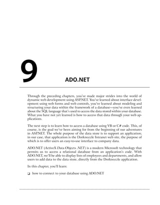 9                           ADO.NET

Through the preceding chapters, you’ve made major strides into the world of
dynamic web development using ASP.NET. You’ve learned about interface devel-
opment using web forms and web controls, you’ve learned about modeling and
structuring your data within the framework of a database—you’ve even learned
about the SQL language that’s used to access the data stored within your database.
What you have not yet learned is how to access that data through your web ap-
plications.

The next step is to learn how to access a database using VB or C# code. This, of
course, is the goal we’ve been aiming for from the beginning of our adventures
in ASP.NET. The whole purpose of the data store is to support an application;
in our case, that application is the Dorknozzle Intranet web site, the purpose of
which is to offer users an easy-to-use interface to company data.

ADO.NET (ActiveX Data Objects .NET) is a modern Microsoft technology that
permits us to access a relational database from an application’s code. With
ADO.NET, we’ll be able to display lists of employees and departments, and allow
users to add data to the data store, directly from the Dorknozzle application.

In this chapter, you’ll learn:

❑ how to connect to your database using ADO.NET
 