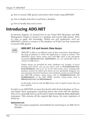 Chapter 9: ADO.NET


      ❑ how to execute SQL queries and retrieve their results using ADO.NET

      ❑ how to display data that is read from a database

      ❑ how to handle data access errors


Introducing ADO.NET
      In previous chapters, we learned how to use Visual Web Developer and SQL
      Management Studio to connect to a database and execute SQL queries. Now,
      it’s time to apply this knowledge. Within our web application, we’ll use
      ADO.NET’s classes to connect to the database; we’ll then use that connection
      to execute SQL queries.

                 ADO.NET 2.0 and Generic Data Access
                 ADO.NET is able to use different types of data connections, depending on
                 the kind of database to which the application is trying to connect. The
                 ADO.NET classes whose names start with Sql (such as the previously
                 mentioned SqlConnection, SqlCommand, etc.) are specifically built to
                 connect to SQL Server.

                 Similar classes are provided for other databases—for example, if you’re
                 working with Oracle, you can use classes such as OracleConnection,
                 OracleCommand, and so on. If, on the other hand, you’re working with
                 database systems for which such classes are not specifically designed, you
                 can use generic low-level interfaces; most databases can be accessed through
                 the OLE DB interface (using classes such as OleDbConnection and
                 OleDbCommand), or the older ODBC interface (using classes such as
                 OdbcConnection and OdbcCommand).

                 In this book, we’ll use only the Sql classes, but it’s good to know that you
                 have options!

      In order to use ADO.NET, we must first decide which kind of database we’ll use,
      and import those namespaces containing classes that work with the database.
      Since we’re using SQL Server, you’ll need to import the System.Data.SqlClient
      namespace. This contains all the required Sql classes, the most important of
      which are:

      SqlConnection
         This class exposes properties and methods for connecting to an SQL Server
         database.



332
 