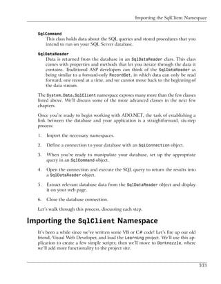 Importing the SqlClient Namespace


  SqlCommand
       This class holds data about the SQL queries and stored procedures that you
       intend to run on your SQL Server database.

  SqlDataReader
       Data is returned from the database in an SqlDataReader class. This class
       comes with properties and methods that let you iterate through the data it
       contains. Traditional ASP developers can think of the SqlDataReader as
       being similar to a forward-only RecordSet, in which data can only be read
       forward, one record at a time, and we cannot move back to the beginning of
       the data stream.

  The System.Data.SqlClient namespace exposes many more than the few classes
  listed above. We’ll discuss some of the more advanced classes in the next few
  chapters.

  Once you’re ready to begin working with ADO.NET, the task of establishing a
  link between the database and your application is a straightforward, six-step
  process:

  1.   Import the necessary namespaces.

  2.   Define a connection to your database with an SqlConnection object.

  3.   When you’re ready to manipulate your database, set up the appropriate
       query in an SqlCommand object.

  4.   Open the connection and execute the SQL query to return the results into
       a SqlDataReader object.

  5.   Extract relevant database data from the SqlDataReader object and display
       it on your web page.

  6.   Close the database connection.

  Let’s walk through this process, discussing each step.

Importing the SqlClient Namespace
  It’s been a while since we’ve written some VB or C# code! Let’s fire up our old
  friend, Visual Web Developer, and load the Learning project. We’ll use this ap-
  plication to create a few simple scripts; then we’ll move to Dorknozzle, where
  we’ll add more functionality to the project site.


                                                                                    333
 