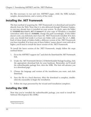 Chapter 1: Introducing ASP.NET and the .NET Platform


     the files necessary to run and view ASP.NET pages, while the SDK includes
     samples, documentation, and a variety of free tools.

Installing the .NET Framework
     The best method of acquiring the .NET Framework is to download and install it
     directly from the Web. Note that it is also delivered through Windows Update,
     so you may already have it installed on your system. To check, open the folder
     C:WINDOWSMicrosoft.NETFramework (if your copy of Windows is installed
     somewhere other than C:WINDOWS, change this path accordingly). If this folder
     doesn’t exist, you definitely don’t have the .NET Framework installed. If it does
     exist, you should find inside it at least one folder with a name like v1.1.4322.
     Each of these kinds of folders holds a different version of the .NET Framework
     you have installed. If at least one of these folders’ names doesn’t start with v2 or
     higher, you’ll need to install the latest version of the .NET Framework.

     To install the latest version of the .NET Framework, simply follow the steps
     outlined below:

     1.     Go to the ASP.NET support site5 and click the Download the .NET Framework
            link.

     2.     Under the .NET Framework Version 2.0 Redistributable Package heading, click
            the appropriate download link for your hardware. Remember, we’ll install
            the redistributable package first, then the SDK. The link will advance you
            to a download page.

     3.     Choose the language and version of the installation you want, and click
            Download.

     4.     Save the file to a local directory. After the download is complete, double-
            click the executable to begin the installation.

     5.     Follow the steps presented by the wizard until installation completes.

Installing the SDK
     Now that you’ve installed the redistributable package, you need to install the
     Software Development Kit (SDK):



     5
         http://www.asp.net/



10
 