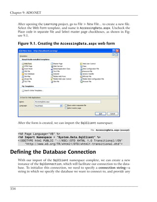 Chapter 9: ADO.NET


      After opening the Learning project, go to File > New File… to create a new file.
      Select the Web Form template, and name it AccessingData.aspx. Uncheck the
      Place code in separate file and Select master page checkboxes, as shown in Fig-
      ure 9.1.

      Figure 9.1. Creating the AccessingData.aspx web form




      After the form is created, we can import the SqlClient namespace:

                                                         File: AccessingData.aspx (excerpt)
      <%@ Page Language="VB" %>
      <%@ Import Namespace = "System.Data.SqlClient" %>
      <!DOCTYPE html PUBLIC "-//W3C//DTD XHTML 1.0 Transitional//EN"
          "http://www.w3.org/TR/xhtml1/DTD/xhtml1-transitional.dtd">


Defining the Database Connection
      With our import of the SqlClient namespace complete, we can create a new
      instance of the SqlConnection, which will facilitate our connection to the data-
      base. To initialize this connection, we need to specify a connection string—a
      string in which we specify the database we want to connect to, and provide any




334
 