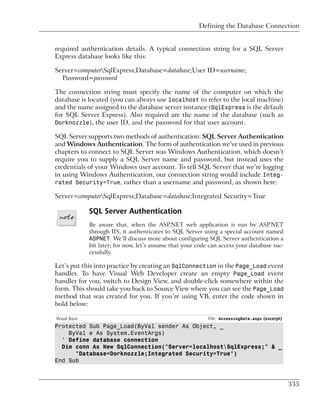 Defining the Database Connection


required authentication details. A typical connection string for a SQL Server
Express database looks like this:

Server=computerSqlExpress;Database=database;User ID=username;
  Password=password

The connection string must specify the name of the computer on which the
database is located (you can always use localhost to refer to the local machine)
and the name assigned to the database server instance (SqlExpress is the default
for SQL Server Express). Also required are the name of the database (such as
Dorknozzle), the user ID, and the password for that user account.

SQL Server supports two methods of authentication: SQL Server Authentication
and Windows Authentication. The form of authentication we’ve used in previous
chapters to connect to SQL Server was Windows Authentication, which doesn’t
require you to supply a SQL Server name and password, but instead uses the
credentials of your Windows user account. To tell SQL Server that we’re logging
in using Windows Authentication, our connection string would include Integ-
rated Security=True, rather than a username and password, as shown here:

Server=computerSqlExpress;Database=database;Integrated Security=True

               SQL Server Authentication
               Be aware that, when the ASP.NET web application is run by ASP.NET
               through IIS, it authenticates to SQL Server using a special account named
               ASPNET. We’ll discuss more about configuring SQL Server authentication a
               bit later; for now, let’s assume that your code can access your database suc-
               cessfully.

Let’s put this into practice by creating an SqlConnection in the Page_Load event
handler. To have Visual Web Developer create an empty Page_Load event
handler for you, switch to Design View, and double-click somewhere within the
form. This should take you back to Source View where you can see the Page_Load
method that was created for you. If you’re using VB, enter the code shown in
bold below:

Visual Basic                                                  File: AccessingData.aspx (excerpt)
Protected Sub Page_Load(ByVal sender As Object, _
    ByVal e As System.EventArgs)
  ' Define database connection
  Dim conn As New SqlConnection("Server=localhostSqlExpress;" & _
      "Database=Dorknozzle;Integrated Security=True")
End Sub



                                                                                                   335
 
