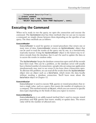 Executing the Command


          "Integrated Security=True");
      // Create command
      SqlCommand comm = new SqlCommand(
          "SELECT EmployeeID, Name FROM Employees", conn);
  }


Executing the Command
  When we’re ready to run the query, we open the connection and execute the
  command. The SqlCommand class has three methods that we can use to execute
  a command; we simply choose between them depending on the specifics of our
  query. The three methods are as follows:

  ExecuteReader
     ExecuteReader is used for queries or stored procedures that return one or
     more rows of data. ExecuteReader returns an SqlDataReader object that
       can be used to read the results of the query one by one, in a forward-only,
       read-only manner. Using the SqlDataReader object is the fastest way to re-
       trieve records from the database, but it can’t be used to update the data or
       to access the results in random order.

       The SqlDataReader keeps the database connection open until all the records
       have been read. This can be a problem, as the database server will usually
       have a limited number of connections—people who are using your application
       simultaneously may start to see errors if you leave these connections open.
       To alleviate this problem, we can read all the results from the SqlDataReader
       object into an object such as a DataTable, which stores the data locally
       without needing a database connection. You’ll learn more about the
       DataTable object in Chapter 12.

  ExecuteScalar
     ExecuteScalar is used to execute SQL queries or stored procedures that re-
       turn a single value, such as a query that counts the number of employees in
       a company. This method returns an Object, which you can convert to specific
       data types depending on the kinds of data you expect to receive.

  ExecuteNonQuery
     ExecuteNonQuery is an oddly-named method that’s used to execute stored
       procedures and SQL queries that insert, modify, or update data. The return
       value will be the number of affected rows.




                                                                                       337
 