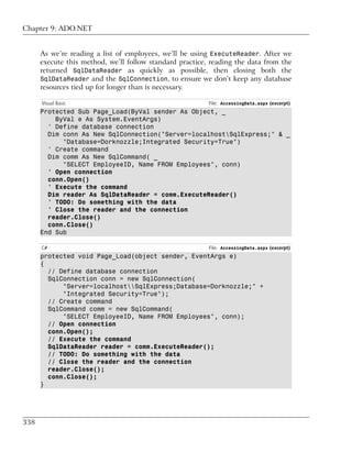 Chapter 9: ADO.NET


      As we’re reading a list of employees, we’ll be using ExecuteReader. After we
      execute this method, we’ll follow standard practice, reading the data from the
      returned SqlDataReader as quickly as possible, then closing both the
      SqlDataReader and the SqlConnection, to ensure we don’t keep any database
      resources tied up for longer than is necessary.

      Visual Basic                                        File: AccessingData.aspx (excerpt)
      Protected Sub Page_Load(ByVal sender As Object, _
          ByVal e As System.EventArgs)
        ' Define database connection
        Dim conn As New SqlConnection("Server=localhostSqlExpress;" & _
            "Database=Dorknozzle;Integrated Security=True")
        ' Create command
        Dim comm As New SqlCommand( _
            "SELECT EmployeeID, Name FROM Employees", conn)
        ' Open connection
        conn.Open()
        ' Execute the command
        Dim reader As SqlDataReader = comm.ExecuteReader()
        ' TODO: Do something with the data
        ' Close the reader and the connection
        reader.Close()
        conn.Close()
      End Sub

      C#                                                  File: AccessingData.aspx (excerpt)
      protected void Page_Load(object sender, EventArgs e)
      {
        // Define database connection
        SqlConnection conn = new SqlConnection(
            "Server=localhostSqlExpress;Database=Dorknozzle;" +
            "Integrated Security=True");
        // Create command
        SqlCommand comm = new SqlCommand(
            "SELECT EmployeeID, Name FROM Employees", conn);
        // Open connection
        conn.Open();
        // Execute the command
        SqlDataReader reader = comm.ExecuteReader();
        // TODO: Do something with the data
        // Close the reader and the connection
        reader.Close();
        conn.Close();
      }




338
 