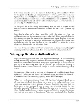 Setting up Database Authentication


  Let’s take a look at a few of the methods that are being introduced here. Before
  we can query our database, a connection must be opened, so we need to call the
  Open method of our SqlConnection object conn. Once the connection is opened,
  we call the ExecuteReader method of our SqlCommand object comm to run our
  query. ExecuteCommand will retrieve a list of all employees and return the list in
  an open SqlDataReader object.

  At this point, we would usually do something with the data in reader, but for
  now, we’ve left a comment to remind us that this method doesn’t produce any
  output.

  Immediately after we’ve done something with the data, we close our
  SqlDataReader and SqlConnection objects using their Close methods. Keeping
  the connection open for longer than necessary can waste database resources,
  which can be an issue in real-world applications where hundreds or more users
  might be accessing the same database at once. As such, it’s best practice to keep
  the connection open for the minimum time.

  The code above doesn’t have any “real” functionality, as it doesn’t actually display
  anything for the user; however, it does open a connection to your database.

Setting up Database Authentication
  If you’re running your ASP.NET Web Application through IIS and connecting
  to SQL Server using Integrated Windows Authentication (by setting "Integrated
  Security=True" in the connection string), you’ll probably get an exception when
  you try to run AccessingData.aspx. If you don’t get an error, you can skip to
  the next section—come back only if you get in trouble when connecting to SQL
  Server.

  Provided everything else is as it should be, the error will look like the one shown
  in Figure 9.2 when you run the code without debugging; it will look like Figure 9.3
  if you run the code with debugging using Visual Web Developer.

  When you run Dorknozzle using Visual Web Developer’s integrated web server,
  all code is executed as if it were being run by you. In the background, every time
  your code requests a system resource, Windows checks to make sure that you
  have access to that resource. If your program were accessing files on the hard
  drive, for example, Windows would check that you have permission to access
  those files before allowing the program to proceed. Windows also checks to make
  sure that you have access to the database. As the user who installed the database




                                                                                         339
 