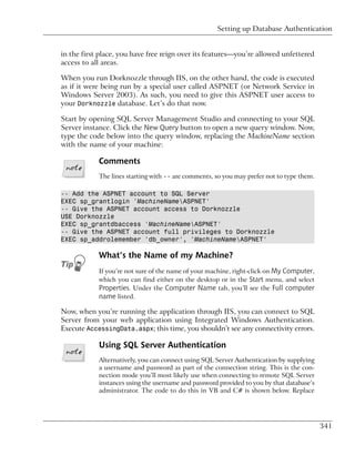 Setting up Database Authentication


in the first place, you have free reign over its features—you’re allowed unfettered
access to all areas.

When you run Dorknozzle through IIS, on the other hand, the code is executed
as if it were being run by a special user called ASPNET (or Network Service in
Windows Server 2003). As such, you need to give this ASPNET user access to
your Dorknozzle database. Let’s do that now.

Start by opening SQL Server Management Studio and connecting to your SQL
Server instance. Click the New Query button to open a new query window. Now,
type the code below into the query window, replacing the MachineName section
with the name of your machine:

            Comments
            The lines starting with -- are comments, so you may prefer not to type them.

-- Add the ASPNET account to SQL Server
EXEC sp_grantlogin 'MachineNameASPNET'
-- Give the ASPNET account access to Dorknozzle
USE Dorknozzle
EXEC sp_grantdbaccess 'MachineNameASPNET'
-- Give the ASPNET account full privileges to Dorknozzle
EXEC sp_addrolemember 'db_owner', 'MachineNameASPNET'

            What’s the Name of my Machine?
            If you’re not sure of the name of your machine, right-click on My Computer,
            which you can find either on the desktop or in the Start menu, and select
            Properties. Under the Computer Name tab, you’ll see the Full computer
            name listed.

Now, when you’re running the application through IIS, you can connect to SQL
Server from your web application using Integrated Windows Authentication.
Execute AccessingData.aspx; this time, you shouldn’t see any connectivity errors.

            Using SQL Server Authentication
            Alternatively, you can connect using SQL Server Authentication by supplying
            a username and password as part of the connection string. This is the con-
            nection mode you’ll most likely use when connecting to remote SQL Server
            instances using the username and password provided to you by that database’s
            administrator. The code to do this in VB and C# is shown below. Replace




                                                                                           341
 